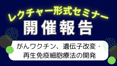 レクチャー形式セミナー「がんワクチン、遺伝子改変・再生免疫細胞療法の開発」開催報告