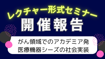レクチャー形式セミナー「がん領域でのアカデミア発医療機器シーズの社会実装」開催報告